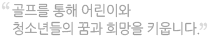 골프를 통해 어린이와 청소년들의 꿈과 희망을 키웁니다.
